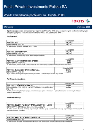 Fortis Private Investments Polska SA

Wyniki zarządzania portfelami za I kwartał 2009



Warszawa                                                                                                                   kwiecień 2009

  Zgodnie z zapowiedzią zamieszczoną w raporcie za IV kwartał 2008 roku, podajemy wyniki portfeli inwestycyjnych
  zarządzanych przez Fortis Private Investments Polska S.A. za I kwartał 2009 r.:

  Portfele akcji:

                                                                                                     I kwartał 2009
  PORTFEL 6x3                                                                                           -15,18%
                                                                                                        -15,53%
  BENCHMARK (WIG 20)
  W skład portfela wchodziło 18 spółek, po 6 z 3 branŜ.

                                                                                                     I kwartał 2009
  PORTFEL DYWIDENDOWY                                                                                   -11,17%
                                                                                                        -15,53%
  BENCHMARK (WIG 20)
  W skład portfela wchodziły akcje spółek wypłacających dywidendę.

                                                                                                     I kwartał 2009
  PORTFEL MAŁYCH I ŚREDNICH SPÓŁEK                                                                       -2,46%
                                                                                                         -8,57%
  BENCHMARK (mWiG40)
  W skład portfela wchodzą spółki z indeksu mWIG40 oraz spółki, których kapitalizacja nie przekracza 1 mld złotych.

                                                                                                   I kwartał 2009
  PORTFEL ZMIENNEGO ZAANGAśOWANIA                                                                      -6,70%
                                                                                                      -15,53%
  BENCHMARK (WIG 20)
  Wynik portfela zmiennego zaangaŜowania dotyczy portfela z maksymalnym udziałem akcji do 100%.



  Portfele zrównowaŜone:

                                                                                                     I kwartał 2009
  PORTFEL „ZRÓWNOWAśONY 3x3”                                                                             -9,38%
                                                                                                         -8,38%
  BENCHMARK (50% WIG 20 +50%EFFAS Bond Indices PL Govt
  All>1YR)
  Portfel „zrównowaŜony 3x3” jest oparty w połowie na akcjach spółek z 3 branŜ (po 3 spółki z kaŜdej) oraz na skarbowych dłuŜnych
  papierach wartościowych.



  Portfele funduszy:


                                                                                                     I kwartał 2009
  PORTFEL DŁUśNY FUNDUSZY ZAGRANICZNYCH – w EUR                                                          0,81%
                                                                                                         0,94%
  BENCHMARK (EMU Direct Government Index (EUR)
  W skład portfela dłuŜnego funduszy zagranicznych wchodzą tytuły uczestnictwa funduszy zagranicznych inwestujących w
  instrumenty dłuŜne i gotówka.



                                                                                                     I kwartał 2009
  PORTFEL AKCYJNY FUNDUSZY POLSKICH                                                                     -12,05%
                                                                                                        -15,53%
  BENCHMARK (WIG 20)
  W skład portfela akcyjnego funduszy polskich wchodzą tytuły uczestnictwa funduszy inwestujących w krajowe akcje.




                                                                                                                                    1
 