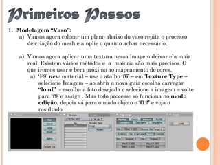 1. Modelagem “Vaso”:
a) Vamos agora colocar um plano abaixo do vaso repita o processo
de criação do mesh e amplie o quanto achar necessário.
a) Vamos agora aplicar uma textura nessa imagem deixar ela mais
real. Existem vários métodos e a maioria são mais precisos. O
que iremos usar é bem próximo ao mapeamento de cores.
a) ‘F9’ new material – use o atalho ‘f6’ – em Texture Type –
selecione Imagem – ao abrir a nova guia escolha carregar
“load” - escolha a foto desejada e selecione a imagem – volte
para ‘f9’ e assign . Mas todo processo só funciona no modo
edição, depois vá para o modo objeto e ‘f12’ e veja o
resultado
 