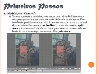 1. Modelagem “Cenário”:
a) Vamos começar a modelar, mas antes que tal se dividíssemos a
tela para podermos ter duas ou mais visões da modelagem. Para
isso basta posicionar o ponteiro do mouse entre a barra e o painel
de controle e clicar com o botão direito – depois escolha split
área e sua tela será divida em duas para retornar a uma tela só
basta fazer o mesmo processo e escolher join área.
 