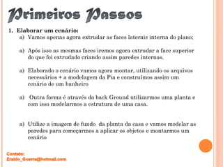 1. Elaborar um cenário:
a) Vamos apenas agora extrudar as faces laterais interna do plano;
a) Após isso as mesmas faces iremos agora extrudar a face superior
do que foi extrudado criando assim paredes internas.
a) Elaborado o cenário vamos agora montar, utilizando os arquivos
necessários + a modelagem da Pia e construímos assim um
cenário de um banheiro
a) Outra forma é através do back Ground utilizarmos uma planta e
com isso modelarmos a estrutura de uma casa.
a) Utilize a imagem de fundo da planta da casa e vamos modelar as
paredes para começarmos a aplicar os objetos e montarmos um
cenário
 
