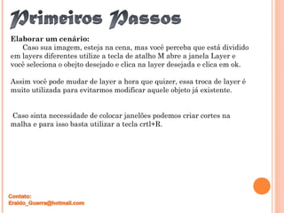 Elaborar um cenário:
Caso sua imagem, esteja na cena, mas você perceba que está dividido
em layers diferentes utilize a tecla de atalho M abre a janela Layer e
você seleciona o obejto desejado e clica na layer desejada e clica em ok.
Assim você pode mudar de layer a hora que quizer, essa troca de layer é
muito utilizada para evitarmos modificar aquele objeto já existente.
Caso sinta necessidade de colocar janelões podemos criar cortes na
malha e para isso basta utilizar a tecla crtl+R.
 
