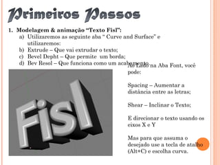 1. Modelagem & animação “Texto Fisl”:
a) Utilizaremos as seguinte aba “ Curve and Surface” e
utilizaremos:
b) Extrude – Que vai extrudar o texto;
c) Bevel Depht – Que permite um borda;
d) Bev Resol – Que funciona como um acabamento.Ao Lado na Aba Font, você
pode:
Spacing – Aumentar a
distância entre as letras;
Shear – Inclinar o Texto;
E direcionar o texto usando os
eixos X e Y
Mas para que assuma o
desejado use a tecla de atalho
(Alt+C) e escolha curva.
 