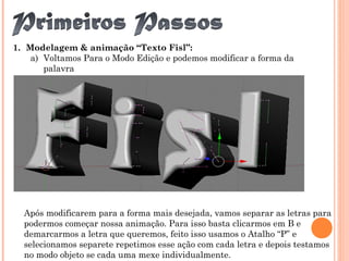 1. Modelagem & animação “Texto Fisl”:
a) Voltamos Para o Modo Edição e podemos modificar a forma da
palavra
Após modificarem para a forma mais desejada, vamos separar as letras para
podermos começar nossa animação. Para isso basta clicarmos em B e
demarcarmos a letra que queremos, feito isso usamos o Atalho “P” e
selecionamos separete repetimos esse ação com cada letra e depois testamos
no modo objeto se cada uma mexe individualmente.
 