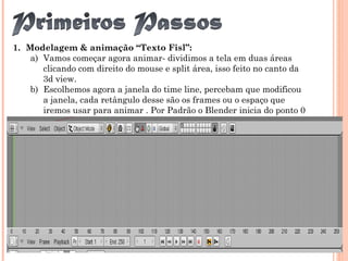 1. Modelagem & animação “Texto Fisl”:
a) Vamos começar agora animar- dividimos a tela em duas áreas
clicando com direito do mouse e split área, isso feito no canto da
3d view.
b) Escolhemos agora a janela do time line, percebam que modificou
a janela, cada retângulo desse são os frames ou o espaço que
iremos usar para animar . Por Padrão o Blender inicia do ponto 0
e termina no frame 250.
 