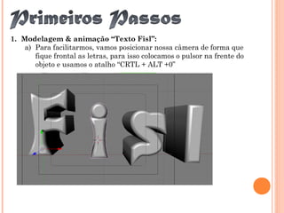 1. Modelagem & animação “Texto Fisl”:
a) Para facilitarmos, vamos posicionar nossa câmera de forma que
fique frontal as letras, para isso colocamos o pulsor na frente do
objeto e usamos o atalho “CRTL + ALT +0”
 