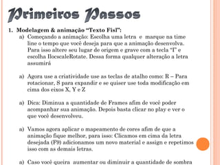 1. Modelagem & animação “Texto Fisl”:
a) Começando a animação: Escolha uma letra e marque na time
line o tempo que você deseja para que a animação desenvolva.
Para isso altere seu lugar de origem e grave com a tecla “I” e
escolha IlocscaleRotate. Dessa forma qualquer alteração a letra
assumirá
a) Agora use a criatividade use as teclas de atalho como: R – Para
rotacionar, S para expandir e se quiser use toda modificação em
cima dos eixos X, Y e Z
a) Dica: Diminua a quantidade de Frames afim de você poder
acompanhar sua animação. Depois basta clicar no play e ver o
que você desenvolveu.
a) Vamos agora aplicar o mapeamento de cores afim de que a
animação fique melhor, para isso: Clicamos em cima da letra
desejada (F9) adicionamos um novo material e assign e repetimos
isso com as demais letras.
a) Caso você queira aumentar ou diminuir a quantidade de sombra
 
