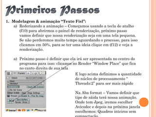 1. Modelagem & animação “Texto Fisl”:
a) Rederizando a animação – Começamos usando a tecla de atalho
(f10) para abrirmos o painel de renderização, próximo passo
vamos definir que nossa renderização seja em uma tela pequena.
Se não perderemos muito tempo aguardando o processo, para isso
clicamos em 50%, para se ter uma ideia clique em (f12) e veja a
renderização.
a) Próximo passo é definir que ela irá ser apresentada no centro do
programa para isso: clicamos no Render “Window Place” que fica
no canto direito de sua tela
E logo acima definimos a quantidade
de núcleo de processamento “
Threads:2” para ser mais rápido
Na Aba format – Vamos definir que
tipo de sáida terá nossa animação.
Onde tem Jpeg, iremos escolher
Avicodec e depois na próxima janela
escolhemos: Quadros inteiros sem
 