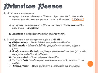 1. Adicionar um novo mesh:
a) Apagar o mesh existente – Clica no objeto com botão direito do
mouse, quando perceber que seu contorno ficou rosa
a) Adicionar um novo mesh – Clique na Barra de espaço – add –
novo mesh – uv sphere
a) Repitam o procedimento com outras mesh.
1. Modifiquem o modo de apresentação da MESH :
a) Object mode – Modo inicial não pode ser editado;
b) Edit mode - Modo de Edição que pode ser: vertices, edges e
faces;
c) Sculp mode – Modo de edição que simula o ato de esculpir muito
bom para trabalhos detalhados.
d) Vertex paint – Pintar só parte da malha
e) Texture Paint – Modo para observar a aplicação de textura na
malha
f) Weigth Paint - Modo que insere a incidência na animação.
Delete
 