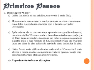 1. Modelagem “Vaso”:
a) Insira um mesh ao seu critéiro, use o cubo é mais fácil;
a) Mova o mesh para o centro, você pode usar os eixos clicando em
cima deles e arrastando ou clicar com o direito e arrastar
livremente;
a) Após colocar ele no centro vamos aprender a expandir o desenho,
usando o atalho ‘S’ ele expande o desenho em todos os eixos(x, y e
z). Caso keira expandir em apenas um determinado eixo combine
o atalho mais o eixo referido ex SX. Irá perceber que ele cria uma
linha em cima do eixo solicitado servindo como indicador do eixo.
a) Outra forma seria utilizando a tecla de atalho ‘N’ onde você pode
alterar a escala do objeto em cima de valores preciso, muito bom
para trabalharmos plantas arquitetônicas.
a) Experimente todas as situações
 