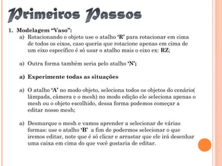1. Modelagem “Vaso”:
a) Rotacionando o objeto use o atalho ‘R’ para rotacionar em cima
de todos os eixos, caso queria que rotacione apenas em cima de
um eixo específico é só usar o atalho mais o eixo ex: RZ;
a) Outra forma também seria pelo atalho ‘N’;
a) Experimente todas as situações
a) O atalho ‘A’ no modo objeto, seleciona todos os objetos do cenário(
lâmpada, câmera e o mesh) no modo edição ele seleciona apenas o
mesh ou o objeto escolhido, dessa forma podemos começar a
editar nosso mesh;
a) Desmarque o mesh e vamos aprender a selecionar de várias
formas: use o atalho ‘B’ a fim de podermos selecionar o que
iremos editar, note que é só clicar e arrastar que ele irá desenhar
uma caixa em cima do que você gostaria de editar.
 