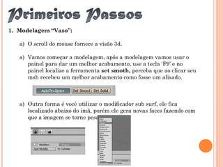 1. Modelagem “Vaso”:
a) O scroll do mouse fornece a visão 3d.
a) Vamos começar a modelagem, após a modelagem vamos usar o
painel para dar um melhor acabamento, use a tecla ‘F9’ e no
painel localize a ferramenta set smoth, perceba que ao clicar seu
msh recebeu um melhor acabamento como fosse um alisado.
a) Outra forma é você utilizar o modificador sub surf, ele fica
localizado abaixo do imã, porém ele gera novas faces fazendo com
que a imagem se torne pesada.
 