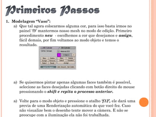 1. Modelagem “Vaso”:
a) Que tal agora colocarmos alguma cor, para isso basta irmos no
painel ‘f9’ mantermos nosso mesh no modo de edição. Primeiro
procedimento new - escolhemos a cor que desejamos e assign,
fácil demais, por fim voltamos ao modo objeto e temos o
resultado.
a) Se quisermos pintar apenas algumas faces também é possível,
selecione as faces desejadas clicando com botão direito do mouse
pressionando o shift e repita o processo anterior.
a) Volte para o modo objeto e pressione o atalho ‘f12’, ele dará uma
previa de uma Renderização automática do que você fez. Caso
não visualize bem o desenho tente mover a câmera. E não se
preocupe com a iluminação ela não foi trabalhada.
 