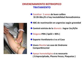 u Canalizar	
  	
  2	
  venas	
  de	
  buen	
  calibre	
  
	
  	
  	
  	
  	
  	
  SS	
  20-­‐30cc/K	
  si	
  hay	
  inestabilidad	
  Hemodinámica	
  
u ABC	
  de	
  reanimación	
  en	
  urgencias	
  según	
  gravedad	
  	
  
u Control	
  estricto	
  de	
  la	
  diuresis	
  :	
  lograr	
  2cc/K/hr	
  
u Oxígeno	
  PRN	
  (	
  SpO2	
  <	
  90%	
  )	
  
u Soporte	
  Venflatorio	
  si	
  es	
  el	
  Caso	
  
u Usara	
  Manitol	
  en	
  caso	
  de	
  Síndrome	
  
Compargmental	
  
u Apoyo	
  hematológico	
  si	
  es	
  necesario	
  
(	
  Crioprecipitado,	
  Plasma	
  fresco,	
  Plaquetas	
  )	
  
	
  
ENVENENAMIENTO	
  BOTRHOPICO	
  
TRATAMIENTO	
  
 