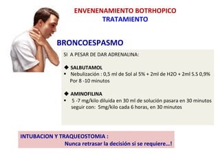 BRONCOESPASMO	
  
ENVENENAMIENTO	
  BOTRHOPICO	
  
TRATAMIENTO	
  
SI	
  	
  A	
  PESAR	
  DE	
  DAR	
  ADRENALINA:	
  
	
  	
  	
  
u SALBUTAMOL	
  
§  Nebulización	
  :	
  0,5	
  ml	
  de	
  Sol	
  al	
  5%	
  +	
  2ml	
  de	
  H2O	
  +	
  2ml	
  S.S	
  0,9%	
  
	
  	
  	
  	
  	
  Por	
  8	
  -­‐10	
  minutos	
  
	
  
u AMINOFILINA	
  
§  	
  5	
  -­‐7	
  mg/kilo	
  diluida	
  en	
  30	
  ml	
  de	
  solución	
  pasara	
  en	
  30	
  minutos	
  
	
  	
  	
  	
  	
  	
  seguir	
  con:	
  	
  5mg/kilo	
  cada	
  6	
  horas,	
  en	
  30	
  minutos	
  
	
  
INTUBACION	
  Y	
  TRAQUEOSTOMIA	
  :	
  	
  
	
  	
  	
  	
  	
  	
  	
  	
  	
  	
  	
  	
  	
  	
  	
  	
  	
  	
  	
  	
  	
  	
  	
  	
  	
  	
  	
  	
  	
  	
  	
  	
  Nunca	
  retrasar	
  la	
  decisión	
  si	
  se	
  requiere…!	
  	
  
 