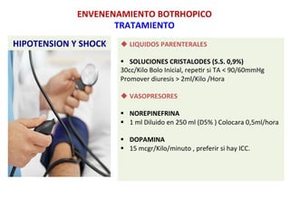 HIPOTENSION	
  Y	
  SHOCK	
  
ENVENENAMIENTO	
  BOTRHOPICO	
  
TRATAMIENTO	
  
u LIQUIDOS	
  PARENTERALES	
  
	
  
§  SOLUCIONES	
  CRISTALODES	
  (S.S.	
  0,9%)	
  
30cc/Kilo	
  Bolo	
  Inicial,	
  repeSr	
  si	
  TA	
  <	
  90/60mmHg	
  
Promover	
  diuresis	
  >	
  2ml/Kilo	
  /Hora	
  
	
  
u VASOPRESORES	
  
§  NOREPINEFRINA	
  
§  1	
  ml	
  Diluido	
  en	
  250	
  ml	
  (D5%	
  )	
  Colocara	
  0,5ml/hora	
  
§  DOPAMINA	
  
§  15	
  mcgr/Kilo/minuto	
  ,	
  preferir	
  si	
  hay	
  ICC.	
  
	
  
	
  
	
  
 