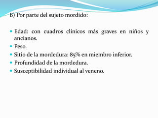 B) Por parte del sujeto mordido: 
 Edad: con cuadros clínicos más graves en niños y 
ancianos. 
 Peso. 
 Sitio de la mordedura: 85% en miembro inferior. 
 Profundidad de la mordedura. 
 Susceptibilidad individual al veneno. 
 