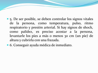  5. De ser posible, se deben controlar los signos vitales 
de la persona, como temperatura, pulso, ritmo 
respiratorio y presión arterial. Si hay signos de shock, 
como palidez, es preciso acostar a la persona, 
levantarle los pies a más o menos 30 cm (un pie) de 
altura y cubrirla con una frazada. 
 6. Conseguir ayuda médica de inmediato. 
 