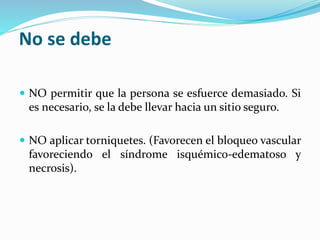 No se debe 
 NO permitir que la persona se esfuerce demasiado. Si 
es necesario, se la debe llevar hacia un sitio seguro. 
 NO aplicar torniquetes. (Favorecen el bloqueo vascular 
favoreciendo el síndrome isquémico-edematoso y 
necrosis). 
 