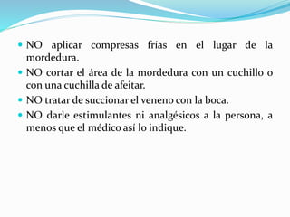  NO aplicar compresas frías en el lugar de la 
mordedura. 
 NO cortar el área de la mordedura con un cuchillo o 
con una cuchilla de afeitar. 
 NO tratar de succionar el veneno con la boca. 
 NO darle estimulantes ni analgésicos a la persona, a 
menos que el médico así lo indique. 
 