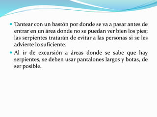  Tantear con un bastón por donde se va a pasar antes de 
entrar en un área donde no se puedan ver bien los pies; 
las serpientes tratarán de evitar a las personas si se les 
advierte lo suficiente. 
 Al ir de excursión a áreas donde se sabe que hay 
serpientes, se deben usar pantalones largos y botas, de 
ser posible. 
 