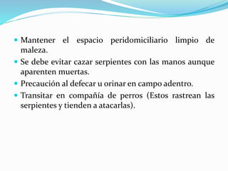  Mantener el espacio peridomiciliario limpio de 
maleza. 
 Se debe evitar cazar serpientes con las manos aunque 
aparenten muertas. 
 Precaución al defecar u orinar en campo adentro. 
 Transitar en compañía de perros (Estos rastrean las 
serpientes y tienden a atacarlas). 
 