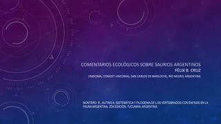 COMENTARIOS ECOLÓGICOS SOBRE SAURIOS ARGENTINOS
FÉLIX B. CRUZ
(INBIOMA, CONICET-UNCOMA), SAN CARLOS DE BARILOCHE, RÍO NEGRO, ARGENTINA
MONTERO R., AUTINO A. SISTEMÁTICAY FILOGENIA DE LOS VERTEBRADOS CON ÉNFASIS EN LA
FAUNAARGENTINA. 2DA EDICIÓN, TUCUMÁN, ARGENTINA
 