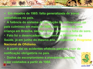 • Em meados de 1985: falta generalizada de soros
antiofídicos no país.
• A falência do sistema de produção de antivenenos no
país culminou em maio de 1986, com a morte de uma
criança em Brasília, sendo o óbito atribuído a falta de soro.
• Fato foi o desencadeante que levou o Ministério da
Saúde, já em junho do mesmo ano, a implantar o Programa
Nacional de Ofidismo.
• A partir daí os acidentes ofídicos passam a ser de
notificação obrigatória no país.
• Dados de escorpionismo e araneísmo passam
a ser coletados a partir de 1988.
                                                     Junho 2005
 