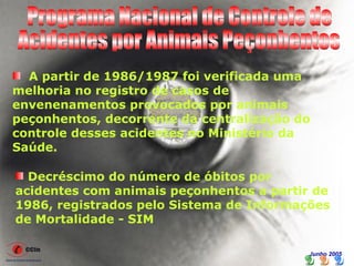 A partir de 1986/1987 foi verificada uma
melhoria no registro de casos de
envenenamentos provocados por animais
peçonhentos, decorrente da centralização do
controle desses acidentes no Ministério da
Saúde.

  Decréscimo do número de óbitos por
acidentes com animais peçonhentos a partir de
1986, registrados pelo Sistema de Informações
de Mortalidade - SIM

                                          Junho 2005
 