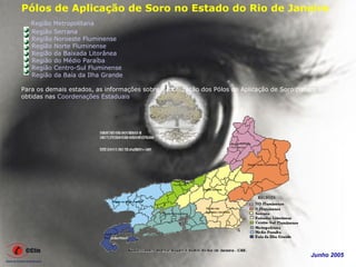 Pólos de Aplicação de Soro no Estado do Rio de Janeiro
   Região Metropolitana
   Região Serrana
   Região Noroeste Fluminense
   Região Norte Fluminense
   Região da Baixada Litorânea
   Região do Médio Paraíba
   Região Centro-Sul Fluminense
   Região da Baía da Ilha Grande

Para os demais estados, as informações sobre a localização dos Pólos de Aplicação de Soro podem ser
obtidas nas Coordenações Estaduais.




                                                                                             Junho 2005
 