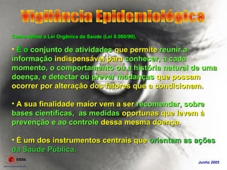 Como define a Lei Orgânica da Saúde (Lei 8.080/90),

• É o conjunto de atividades que permite reunir a
informação indispensável para conhecer, a cada
momento, o comportamento ou a história natural de uma
doença, e detectar ou prever mudanças que possam
ocorrer por alteração dos fatores que a condicionam.

• A sua finalidade maior vem a ser recomendar, sobre
bases científicas, as medidas oportunas que levem à
prevenção e ao controle dessa mesma doença.

• É um dos instrumentos centrais que orientam as ações
da Saúde Pública.
                                                      Junho 2005
 