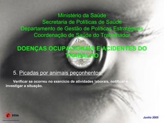 Ministério da Saúde
               Secretaria de Políticas de Saúde
        Departamento de Gestão de Políticas Estratégicas
            Coordenação de Saúde do Trabalhador

      DOENÇAS OCUPACIONAIS E ACIDENTES DO
                  TRABALHO

    5. Picadas por animais peçonhentos:
    Verificar se ocorreu no exercício de atividades laborais, notificar e
investigar a situação.




                                                                            Junho 2005
 