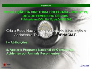 Legislação


RESOLUÇÃO DA DIRETORIA COLEGIADA - RDC Nº 19,
        DE 3 DE FEVEREIRO DE 2005.
           Publicada no DOU No 25, de 04/02/2005



 Cria a Rede Nacional de Centros de Informação e
      Assistência Toxicológica – RENACIAT.

 I – Atribuições:

 8. Apoiar o Programa Nacional de Controle de
 Acidentes por Animais Peçonhentos.


                                                   Junho 2005
 