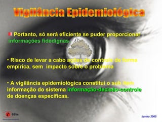 Portanto, só será eficiente se puder proporcionar
informações fidedignas.


• Risco de levar a cabo ações de controle de forma
empírica, sem impacto sobre o problema

• A vigilância epidemiológica constitui o sub item
informação do sistema informação-decisão-controle
de doenças específicas.


                                                      Junho 2005
 