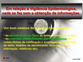 Em relação à Vigilância Epidemiológica,
nada se faz sem a obtenção de informações.



Um bom sistema de informações depende:

• da periodicidade do fluxo de fornecimento dos dados
• do criterioso preenchimento dos instrumentos de
coleta (fichas de notificação e investigação, declaração
de óbito, boletins de atendimento, autorizações de
internação, relatórios etc).


                                                    Junho 2005
 