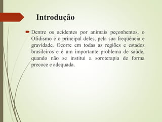 Introdução
 Dentre os acidentes por animais peçonhentos, o
Ofidismo é o principal deles, pela sua freqüência e
gravidade. Ocorre em todas as regiões e estados
brasileiros e é um importante problema de saúde,
quando não se institui a soroterapia de forma
precoce e adequada.
 