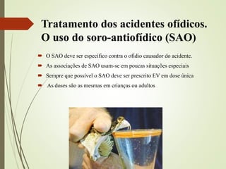 Tratamento dos acidentes ofídicos.
O uso do soro-antiofídico (SAO)
 O SAO deve ser específico contra o ofídio causador do acidente.
 As associações de SAO usam-se em poucas situações especiais
 Sempre que possível o SAO deve ser prescrito EV em dose única
 As doses são as mesmas em crianças ou adultos
 