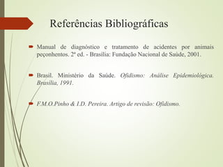 Referências Bibliográficas
 Manual de diagnóstico e tratamento de acidentes por animais
peçonhentos. 2ª ed. - Brasília: Fundação Nacional de Saúde, 2001.
 Brasil. Ministério da Saúde. Ofidismo: Análise Epidemiológica.
Brasília, 1991.
 F.M.O.Pinho & I.D. Pereira. Artigo de revisão: Ofidismo.
 