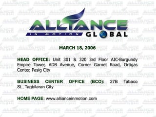MARCH 18, 2006

HEAD OFFICE: Unit 301 & 320 3rd Floor AIC-Burgundy
Empire Tower, ADB Avenue, Corner Garnet Road, Ortigas
Center, Pasig City

BUSINESS CENTER        OFFICE   (BCO):   27B   Tabaco
St., Tagbilaran City

HOME PAGE: www.allianceinmotion.com
 