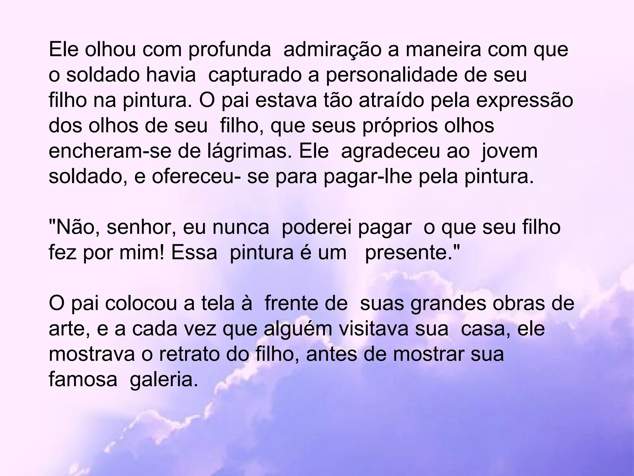 Ele olhou com profunda  admiração a maneira com que o soldado havia  capturado a personalidade de seu  filho na pintura. O pai estava tão atraído pela expressão dos olhos de seu  filho, que seus próprios olhos encheram-se de lágrimas. Ele  agradeceu ao  jovem soldado, e ofereceu- se para pagar-lhe pela pintura.  "Não, senhor, eu nunca  poderei pagar  o que seu filho fez por mim! Essa  pintura é um  presente." O pai colocou a tela à  frente de  suas grandes obras de arte, e a cada vez que alguém visitava sua  casa, ele  mostrava o retrato do filho, antes de mostrar sua famosa  galeria. 