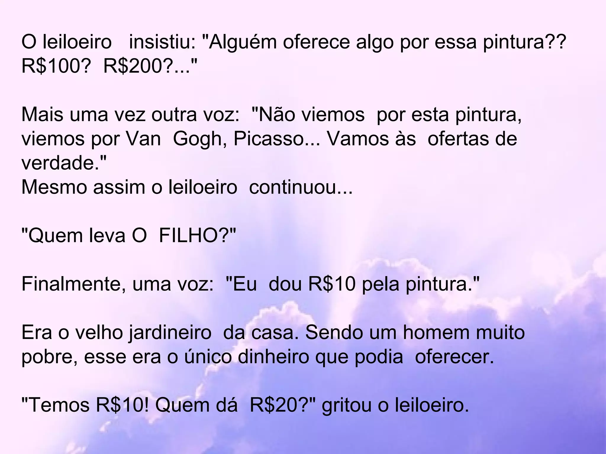 O leiloeiro  insistiu: "Alguém oferece algo por essa pintura?? R$100?  R$200?..." Mais uma vez outra voz:  "Não viemos  por esta pintura, viemos por Van  Gogh, Picasso... Vamos às  ofertas de verdade."  Mesmo assim o leiloeiro  continuou...  "Quem leva O  FILHO?" Finalmente, uma voz:  "Eu  dou R$10 pela pintura." Era o velho jardineiro  da casa. Sendo um homem muito pobre, esse era o único dinheiro que podia  oferecer. "Temos R$10! Quem dá  R$20?" gritou o leiloeiro. 