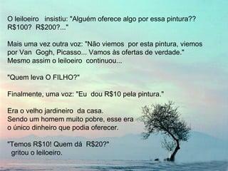 O leiloeiro  insistiu: "Alguém oferece algo por essa pintura?? R$100?  R$200?..." Mais uma vez outra voz: "Não viemos  por esta pintura, viemos  por Van  Gogh, Picasso... Vamos às ofertas de verdade."  Mesmo assim o leiloeiro  continuou...  "Quem leva O FILHO?" Finalmente, uma voz: "Eu  dou R$10 pela pintura." Era o velho jardineiro  da casa.  Sendo um homem muito pobre, esse era  o único dinheiro que podia oferecer. "Temos R$10! Quem dá  R$20?"  gritou o leiloeiro. 