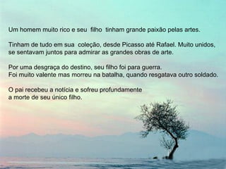 Um homem muito rico e seu  filho  tinham grande paixão pelas artes. Tinham de tudo em sua  coleção, desde Picasso até Rafael. Muito unidos,  se sentavam juntos para admirar as grandes obras de arte. Por uma desgraça do destino, seu filho foi para guerra.  Foi muito valente mas morreu na batalha, quando resgatava outro soldado. O pai recebeu a notícia e sofreu profundamente  a morte de seu único filho. 