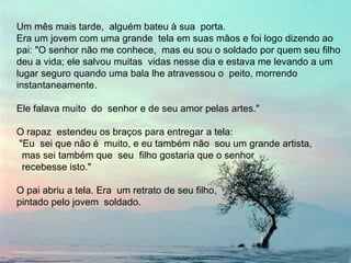 Um mês mais tarde,  alguém bateu à sua  porta.  Era um jovem com uma grande  tela em suas mãos e foi logo dizendo ao  pai: "O senhor não me conhece,  mas eu sou o soldado por quem seu filho deu a vida; ele salvou muitas  vidas nesse dia e estava me levando a um  lugar seguro quando uma bala lhe atravessou o  peito, morrendo  instantaneamente. Ele falava muito  do  senhor e de seu amor pelas artes." O rapaz  estendeu os braços para entregar a tela: "Eu  sei que não é  muito, e eu também não  sou um grande artista,  mas sei também que  seu  filho gostaria que o senhor  recebesse isto." O pai abriu a tela. Era  um retrato de seu filho,  pintado pelo jovem  soldado. 