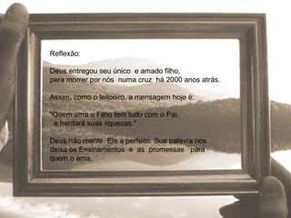 Reflexão: Deus entregou seu único  e amado filho,  para morrer por nós  numa cruz  há 2000 anos atrás.  Assim, como o leiloeiro, a mensagem hoje é:  "Quem ama o Filho tem tudo com o Pai,  e herdará suas riquezas." Deus não mente. Ele é perfeito. Sua palavra nos  deixa os Ensinamentos  e  as  promessas  para quem o ama. 