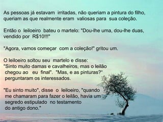 As pessoas já estavam irritadas, não queriam a pintura do filho,
queriam as que realmente eram valiosas para sua coleção.

Então o leiloeiro bateu o martelo: "Dou-lhe uma, dou-lhe duas,
vendido por R$10!!!"

"Agora, vamos começar com a coleção!" gritou um.

O leiloeiro soltou seu martelo e disse:
"Sinto muito damas e cavalheiros, mas o leilão
 chegou ao eu final". "Mas, e as pinturas?“
 perguntaram os interessados.

"Eu sinto muito", disse o leiloeiro, "quando
 me chamaram para fazer o leilão, havia um
 segredo estipulado no testamento
 do antigo dono."
 