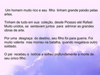 Um homem muito rico e seu filho tinham grande paixão pelas
artes.

Tinham de tudo em sua coleção, desde Picasso até Rafael.
Muito unidos, se sentavam juntos para admirar as grandes
obras de arte.

Por uma desgraça do destino, seu filho foi para guerra. Foi
muito valente mas morreu na batalha, quando resgatava outro
soldado.

O pai recebeu a notícia e sofreu profundamente a morte de
seu único filho.
 