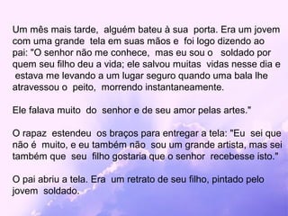 Um mês mais tarde, alguém bateu à sua porta. Era um jovem
com uma grande tela em suas mãos e foi logo dizendo ao
pai: "O senhor não me conhece, mas eu sou o soldado por
quem seu filho deu a vida; ele salvou muitas vidas nesse dia e
 estava me levando a um lugar seguro quando uma bala lhe
atravessou o peito, morrendo instantaneamente.

Ele falava muito do senhor e de seu amor pelas artes."

O rapaz estendeu os braços para entregar a tela: "Eu sei que
não é muito, e eu também não sou um grande artista, mas sei
também que seu filho gostaria que o senhor recebesse isto."

O pai abriu a tela. Era um retrato de seu filho, pintado pelo
jovem soldado.
 