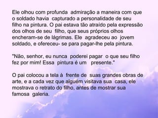 Ele olhou com profunda admiração a maneira com que
o soldado havia capturado a personalidade de seu
filho na pintura. O pai estava tão atraído pela expressão
dos olhos de seu filho, que seus próprios olhos
encheram-se de lágrimas. Ele agradeceu ao jovem
soldado, e ofereceu- se para pagar-lhe pela pintura.

"Não, senhor, eu nunca poderei pagar o que seu filho
fez por mim! Essa pintura é um presente."

O pai colocou a tela à frente de suas grandes obras de
arte, e a cada vez que alguém visitava sua casa, ele
mostrava o retrato do filho, antes de mostrar sua
famosa galeria.
 