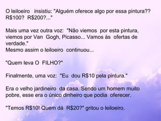 O leiloeiro insistiu: "Alguém oferece algo por essa pintura??
R$100? R$200?..."

Mais uma vez outra voz: "Não viemos por esta pintura,
viemos por Van Gogh, Picasso... Vamos às ofertas de
verdade."
Mesmo assim o leiloeiro continuou...

"Quem leva O FILHO?"

Finalmente, uma voz: "Eu dou R$10 pela pintura."

Era o velho jardineiro da casa. Sendo um homem muito
pobre, esse era o único dinheiro que podia oferecer.

"Temos R$10! Quem dá R$20?" gritou o leiloeiro.
 