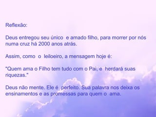 Reflexão:

Deus entregou seu único e amado filho, para morrer por nós
numa cruz há 2000 anos atrás.

Assim, como o leiloeiro, a mensagem hoje é:

"Quem ama o Filho tem tudo com o Pai, e herdará suas
riquezas."

Deus não mente. Ele é perfeito. Sua palavra nos deixa os
ensinamentos e as promessas para quem o ama.
 